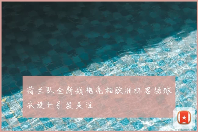 荷兰队全新战袍亮相欧洲杯客场球衣设计引发关注