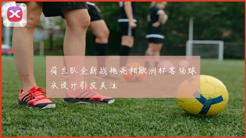 荷兰队全新战袍亮相欧洲杯客场球衣设计引发关注