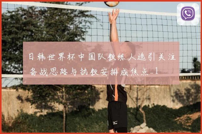 日韩世界杯中国队教练人选引关注 备战思路与执教安排成焦点_1
