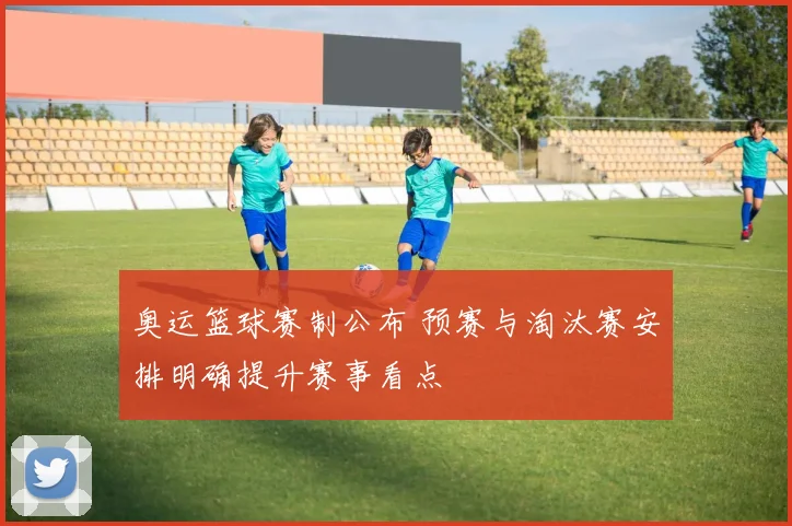 奥运篮球赛制公布 预赛与淘汰赛安排明确提升赛事看点